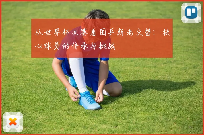从世界杯决赛看国乒新老交替：核心球员的传承与挑战