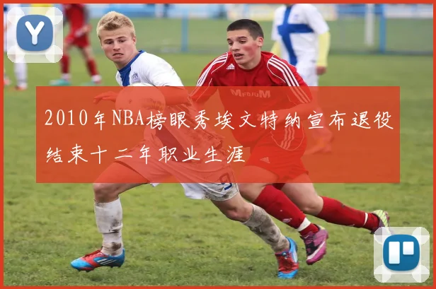 2010年NBA榜眼秀埃文特纳宣布退役结束十二年职业生涯